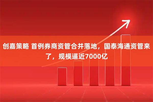 创嘉策略 首例券商资管合并落地，国泰海通资管来了，规模逼近7000亿