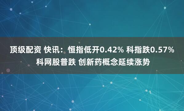 顶级配资 快讯：恒指低开0.42% 科指跌0.57% 科网股普跌 创新药概念延续涨势