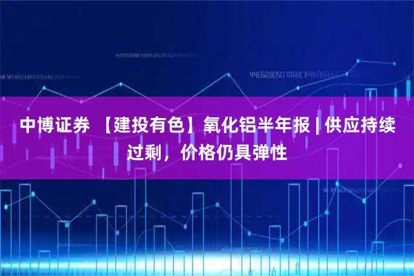 中博证券 【建投有色】氧化铝半年报 | 供应持续过剩，价格仍具弹性