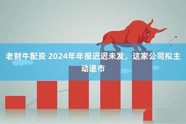 老财牛配资 2024年年报迟迟未发，这家公司拟主动退市