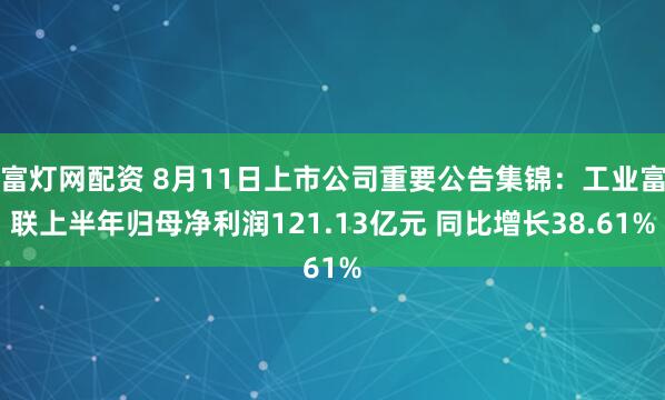 富灯网配资 8月11日上市公司重要公告集锦：工业富联上半年归母净利润121.13亿元 同比增长38.61%