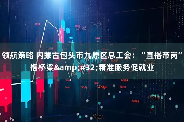 领航策略 内蒙古包头市九原区总工会：“直播带岗”搭桥梁&#32;精准服务促就业