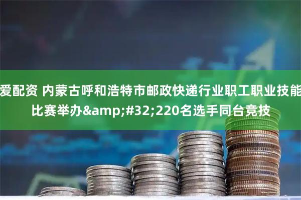 爱配资 内蒙古呼和浩特市邮政快递行业职工职业技能比赛举办&#32;220名选手同台竞技