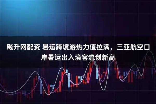 飚升网配资 暑运跨境游热力值拉满，三亚航空口岸暑运出入境客流创新高