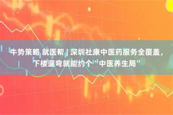 牛势策略 就医帮 | 深圳社康中医药服务全覆盖，下楼遛弯就能约个“中医养生局”
