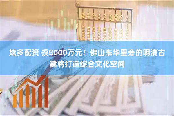 炫多配资 投8000万元！佛山东华里旁的明清古建将打造综合文化空间