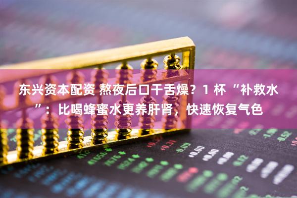 东兴资本配资 熬夜后口干舌燥？1 杯 “补救水”：比喝蜂蜜水更养肝肾，快速恢复气色