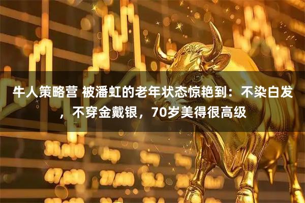 牛人策略营 被潘虹的老年状态惊艳到：不染白发，不穿金戴银，70岁美得很高级