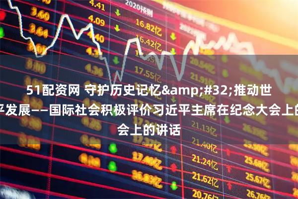 51配资网 守护历史记忆&#32;推动世界和平发展——国际社会积极评价习近平主席在纪念大会上的讲话