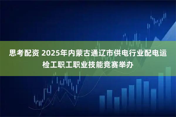 思考配资 2025年内蒙古通辽市供电行业配电运检工职工职业技能竞赛举办