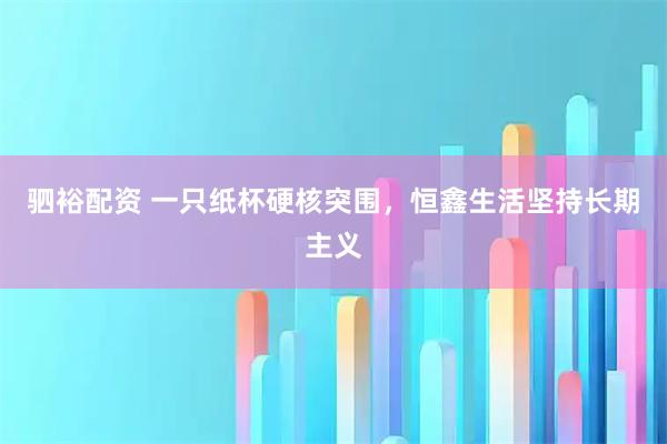 驷裕配资 一只纸杯硬核突围，恒鑫生活坚持长期主义