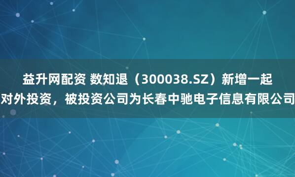 益升网配资 数知退（300038.SZ）新增一起对外投资，被投资公司为长春中驰电子信息有限公司