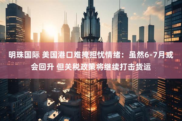 明珠国际 美国港口难掩担忧情绪：虽然6-7月或会回升 但关税政策将继续打击货运