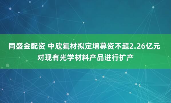 同盛金配资 中欣氟材拟定增募资不超2.26亿元 对现有光学材料产品进行扩产