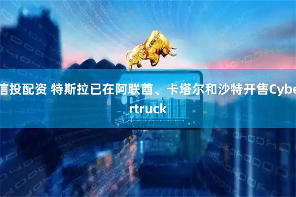 信投配资 特斯拉已在阿联酋、卡塔尔和沙特开售Cybertruck