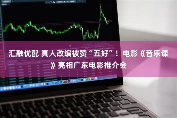 汇融优配 真人改编被赞“五好”！电影《音乐课》亮相广东电影推介会