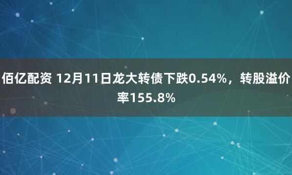 佰亿配资 12月11日龙大转债下跌0.54%，转股溢价率155.8%