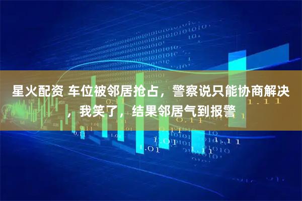 星火配资 车位被邻居抢占，警察说只能协商解决，我笑了，结果邻居气到报警