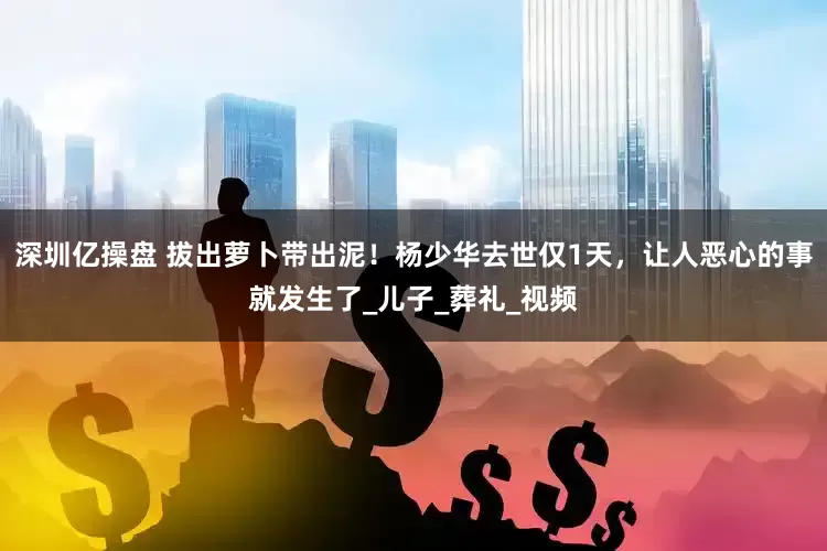 深圳亿操盘 拔出萝卜带出泥！杨少华去世仅1天，让人恶心的事就发生了_儿子_葬礼_视频