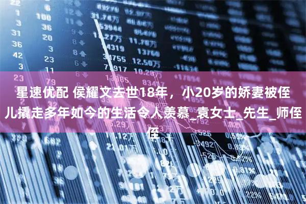 星速优配 侯耀文去世18年，小20岁的娇妻被侄儿撬走多年如今的生活令人羡慕_袁女士_先生_师侄