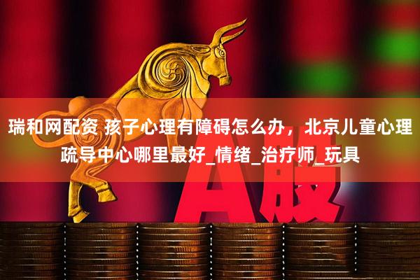 瑞和网配资 孩子心理有障碍怎么办，北京儿童心理疏导中心哪里最好_情绪_治疗师_玩具