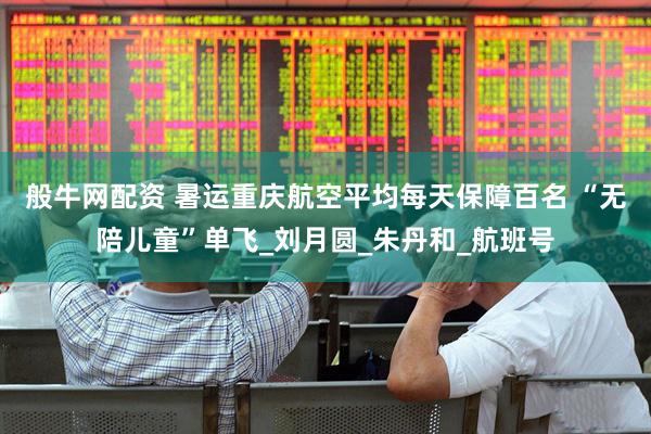 般牛网配资 暑运重庆航空平均每天保障百名 “无陪儿童”单飞_刘月圆_朱丹和_航班号