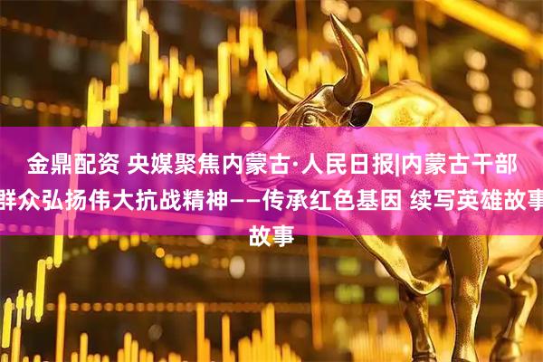 金鼎配资 央媒聚焦内蒙古·人民日报|内蒙古干部群众弘扬伟大抗战精神——传承红色基因 续写英雄故事