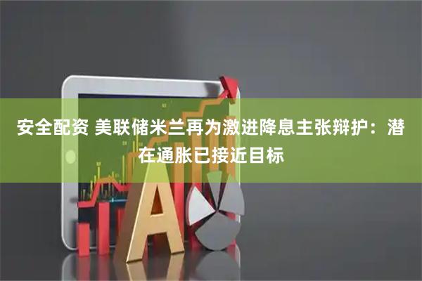 安全配资 美联储米兰再为激进降息主张辩护：潜在通胀已接近目标